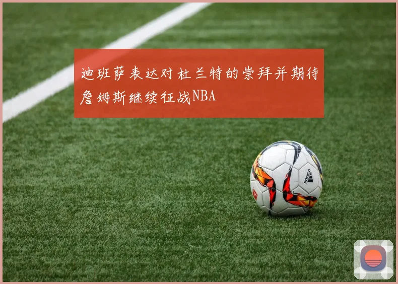 迪班萨表达对杜兰特的崇拜并期待詹姆斯继续征战NBA
