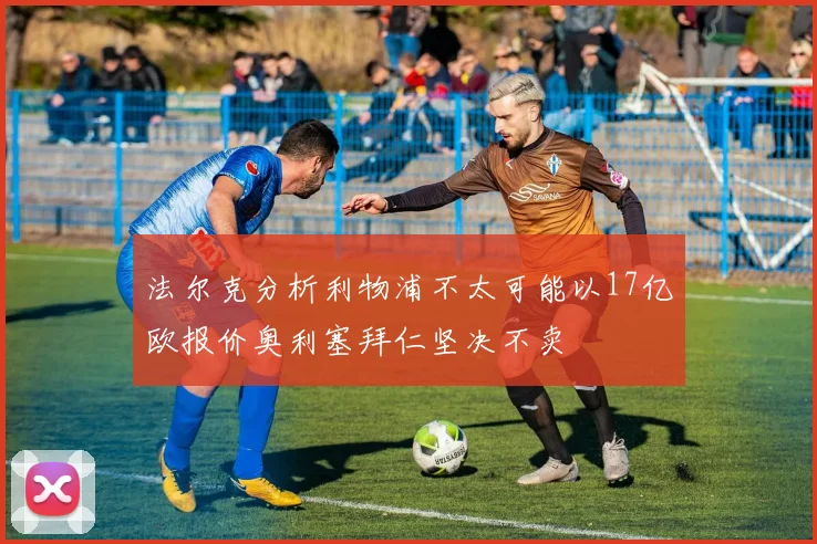 法尔克分析利物浦不太可能以17亿欧报价奥利塞拜仁坚决不卖