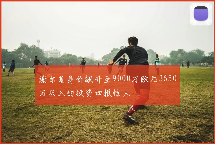 谢尔基身价飙升至9000万欧元3650万买入的投资回报惊人