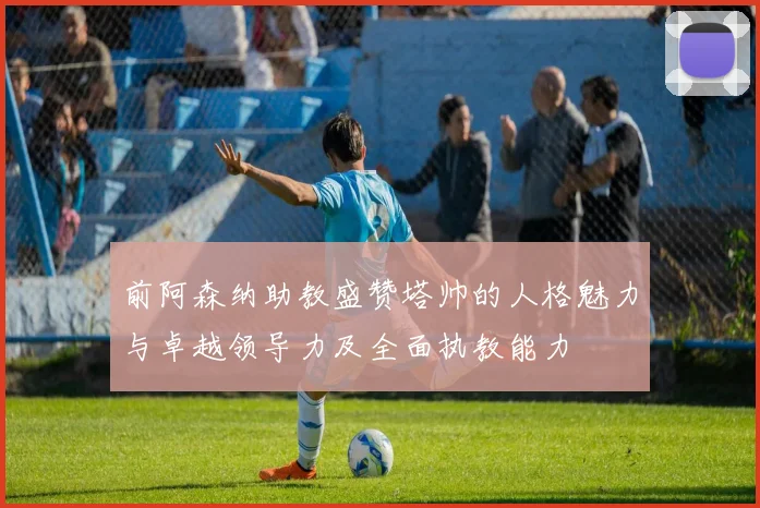 前阿森纳助教盛赞塔帅的人格魅力与卓越领导力及全面执教能力