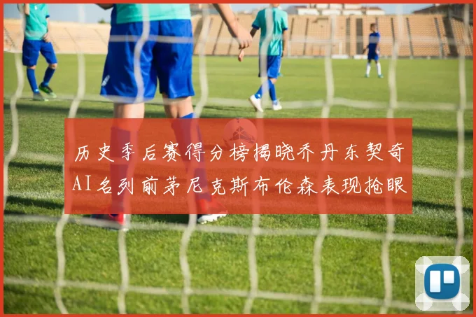 历史季后赛得分榜揭晓乔丹东契奇AI名列前茅尼克斯布伦森表现抢眼