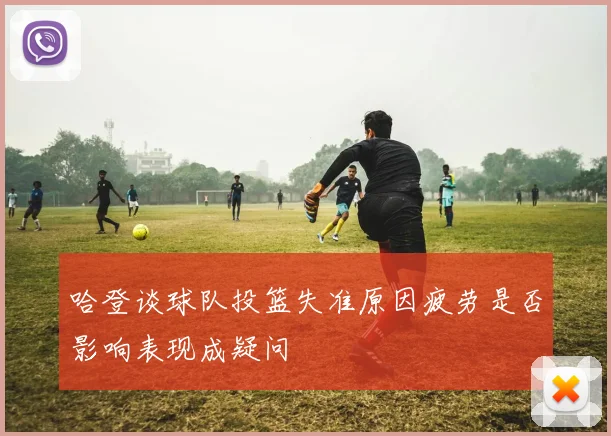 哈登谈球队投篮失准原因疲劳是否影响表现成疑问