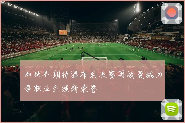 加纳乔期待温布利决赛再战曼城力争职业生涯新荣誉