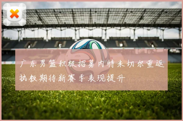 广东男篮积极招募内特米切尔重返执教期待新赛季表现提升