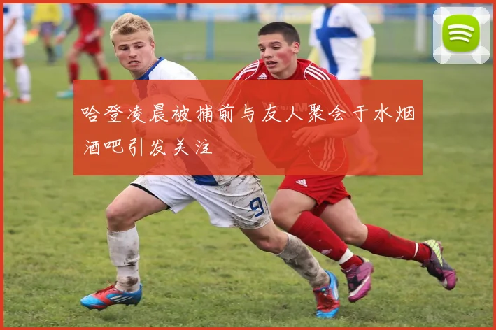 哈登凌晨被捕前与友人聚会于水烟酒吧引发关注