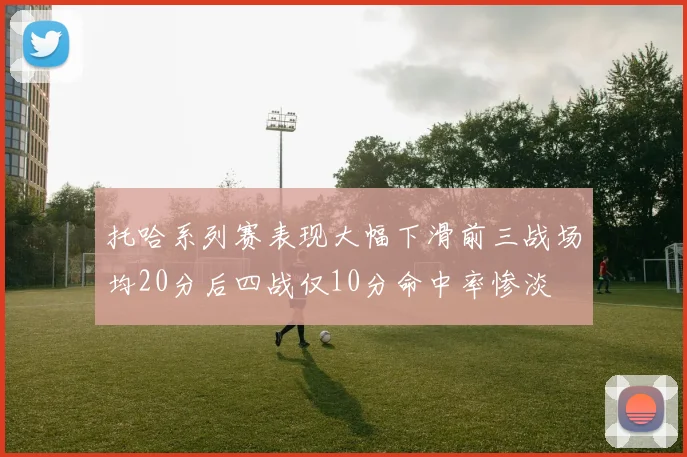 托哈系列赛表现大幅下滑前三战场均20分后四战仅10分命中率惨淡