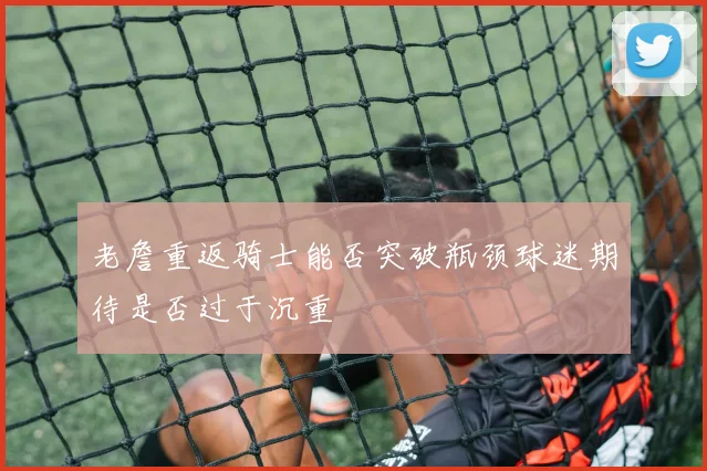老詹重返骑士能否突破瓶颈球迷期待是否过于沉重