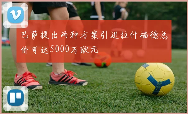 巴萨提出两种方案引进拉什福德总价可达5000万欧元