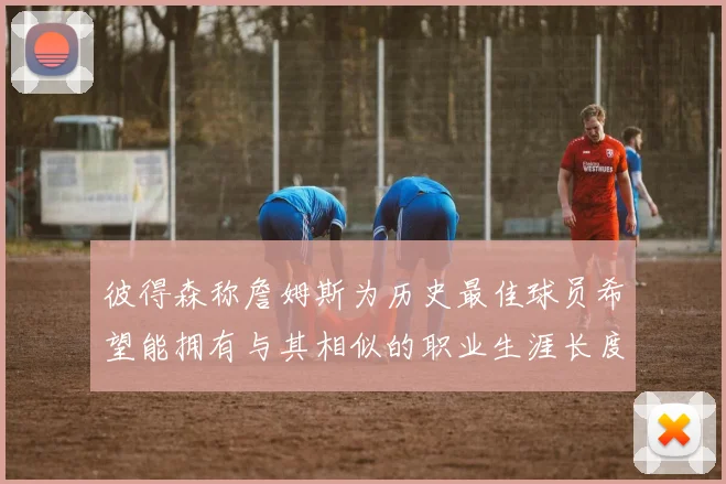 彼得森称詹姆斯为历史最佳球员希望能拥有与其相似的职业生涯长度