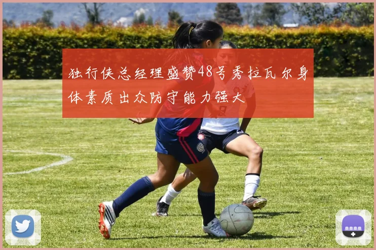 独行侠总经理盛赞48号秀拉瓦尔身体素质出众防守能力强大