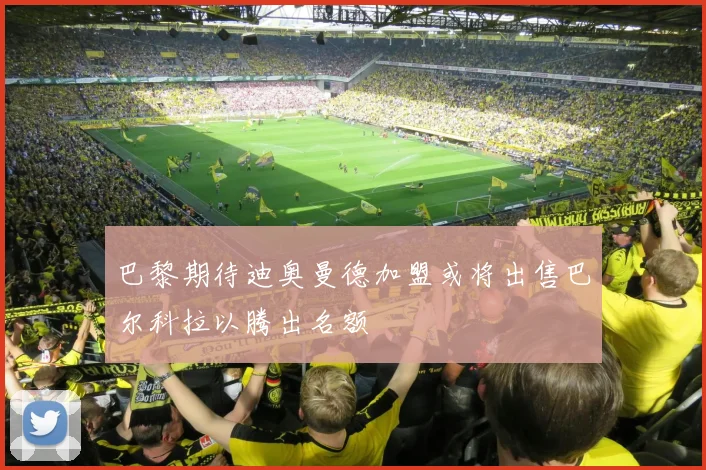 巴黎期待迪奥曼德加盟或将出售巴尔科拉以腾出名额