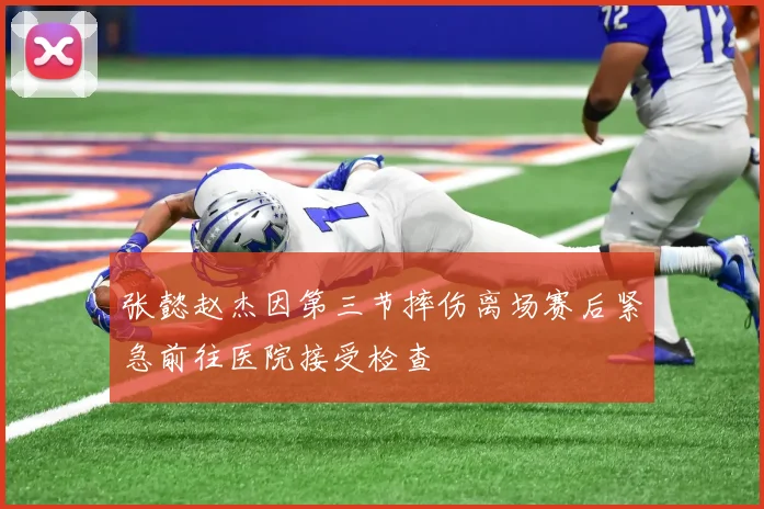 张懿赵杰因第三节摔伤离场赛后紧急前往医院接受检查