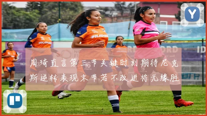 周琦直言第三节关键时刻期待尼克斯逆转表现末节若不改进将无缘胜利