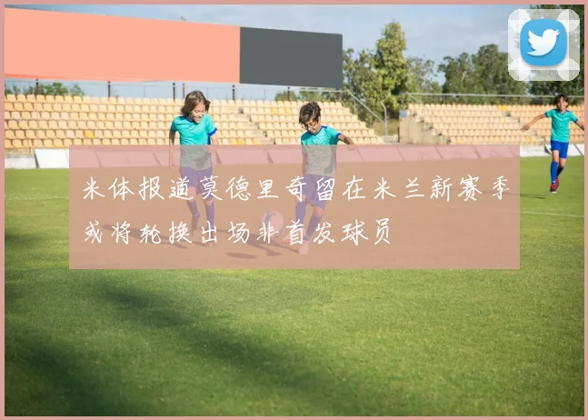 米体报道莫德里奇留在米兰新赛季或将轮换出场非首发球员