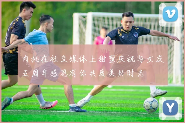 内托在社交媒体上甜蜜庆祝与女友五周年感恩有你共度美好时光